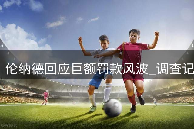 伦纳德回应巨额罚款风波 调查记者直指其知情证据