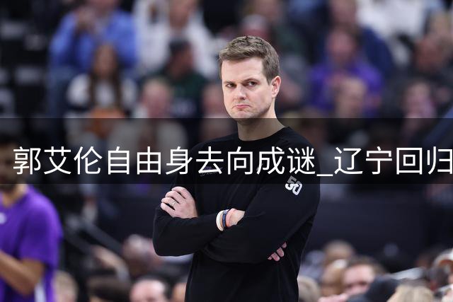 郭艾伦自由身去向成谜 辽宁回归之路几近堵死